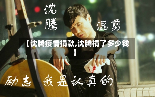 【沈腾疫情捐款,沈腾捐了多少钱】-第1张图片